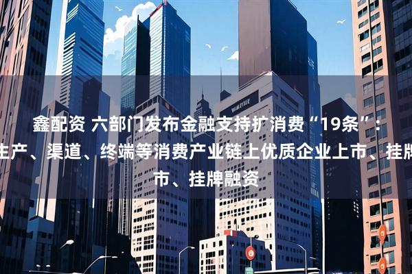 鑫配资 六部门发布金融支持扩消费“19条”：支持生产、渠道、终端等消费产业链上优质企业上市、挂牌融资