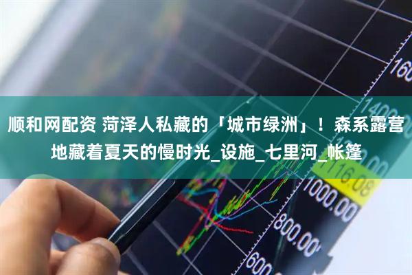 顺和网配资 菏泽人私藏的「城市绿洲」！森系露营地藏着夏天的慢时光_设施_七里河_帐篷