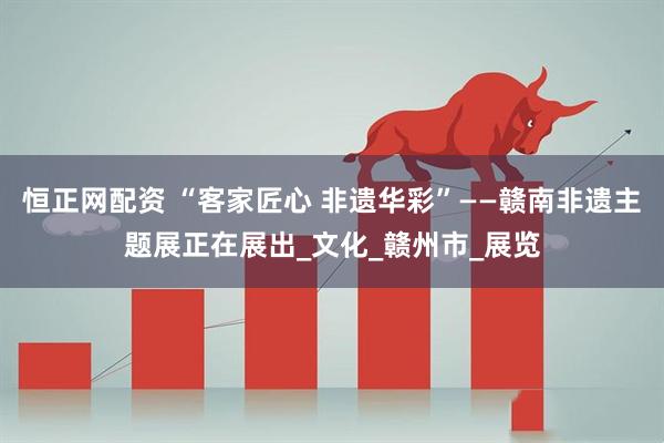 恒正网配资 “客家匠心 非遗华彩”——赣南非遗主题展正在展出_文化_赣州市_展览