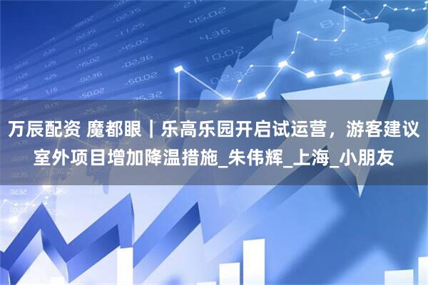 万辰配资 魔都眼｜乐高乐园开启试运营，游客建议室外项目增加降温措施_朱伟辉_上海_小朋友