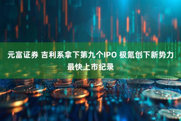 元富证券 吉利系拿下第九个IPO 极氪创下新势力最快上市纪录