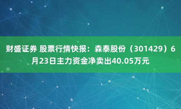 财盛证券 股票行情快报：森泰股份（301429）6月23日主力资金净卖出40.05万元