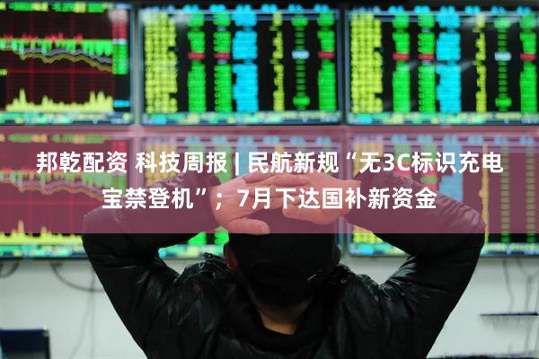 邦乾配资 科技周报 | 民航新规“无3C标识充电宝禁登机”；7月下达国补新资金