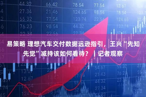 易策略 理想汽车交付数据远逊指引，王兴“先知先觉”减持该如何看待？｜记者观察