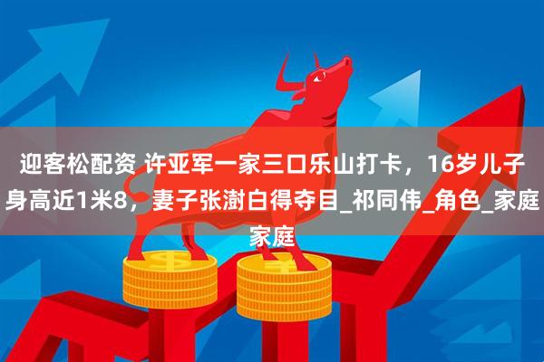 迎客松配资 许亚军一家三口乐山打卡，16岁儿子身高近1米8，妻子张澍白得夺目_祁同伟_角色_家庭