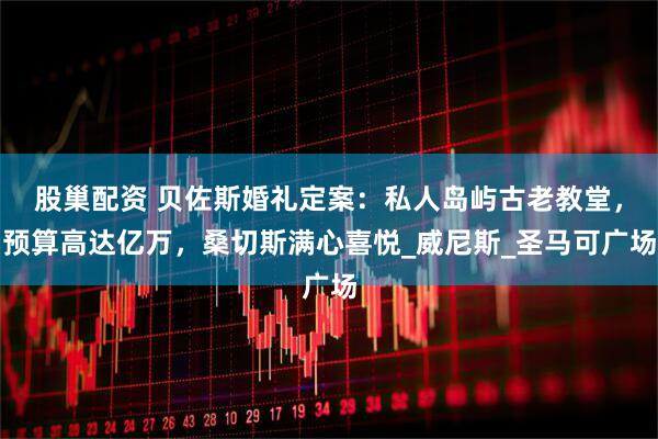 股巢配资 贝佐斯婚礼定案：私人岛屿古老教堂，预算高达亿万，桑切斯满心喜悦_威尼斯_圣马可广场
