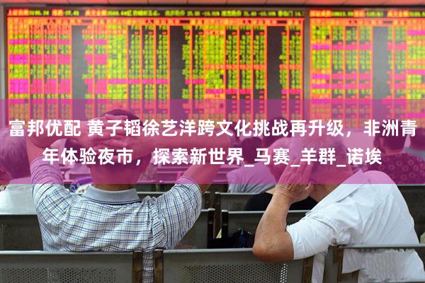 富邦优配 黄子韬徐艺洋跨文化挑战再升级，非洲青年体验夜市，探索新世界_马赛_羊群_诺埃