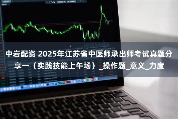 中岩配资 2025年江苏省中医师承出师考试真题分享一（实践技能上午场）_操作题_意义_力度