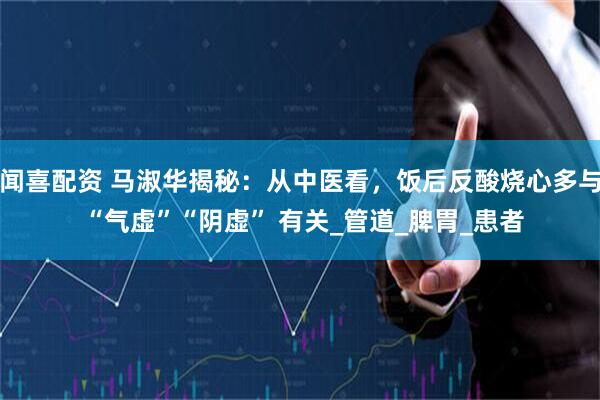 闻喜配资 马淑华揭秘：从中医看，饭后反酸烧心多与 “气虚”“阴虚” 有关_管道_脾胃_患者