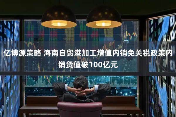 亿博源策略 海南自贸港加工增值内销免关税政策内销货值破100亿元