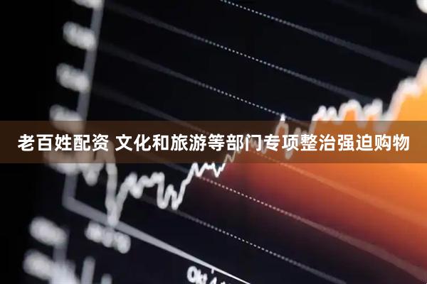 老百姓配资 文化和旅游等部门专项整治强迫购物