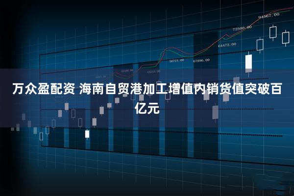 万众盈配资 海南自贸港加工增值内销货值突破百亿元