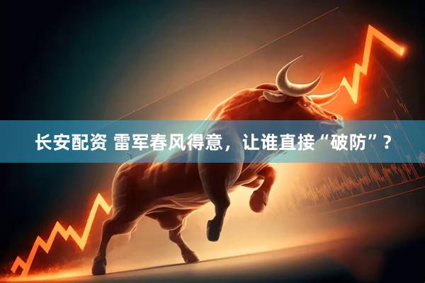 长安配资 雷军春风得意，让谁直接“破防”？