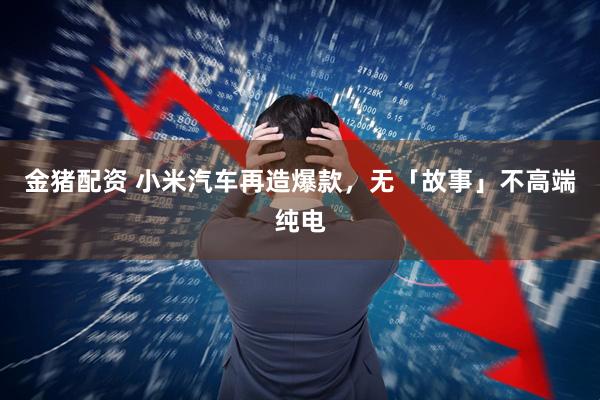 金猪配资 小米汽车再造爆款，无「故事」不高端纯电