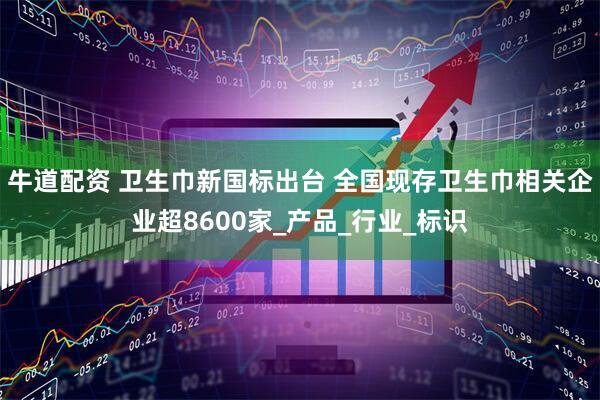 牛道配资 卫生巾新国标出台 全国现存卫生巾相关企业超8600家_产品_行业_标识