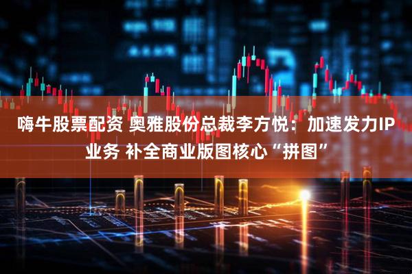 嗨牛股票配资 奥雅股份总裁李方悦：加速发力IP业务 补全商业版图核心“拼图”