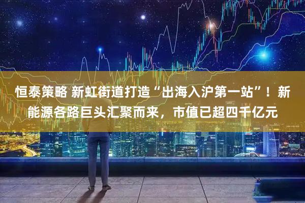 恒泰策略 新虹街道打造“出海入沪第一站”！新能源各路巨头汇聚而来，市值已超四千亿元