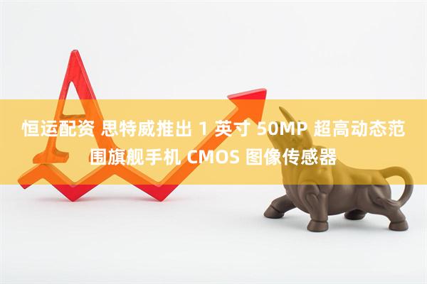 恒运配资 思特威推出 1 英寸 50MP 超高动态范围旗舰手机 CMOS 图像传感器