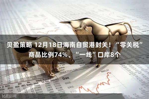 贝盈策略 12月18日海南自贸港封关！“零关税”商品比例74%、“一线”口岸8个