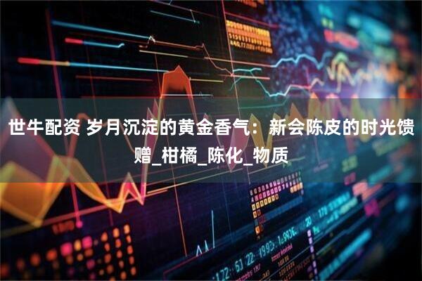 世牛配资 岁月沉淀的黄金香气：新会陈皮的时光馈赠_柑橘_陈化_物质