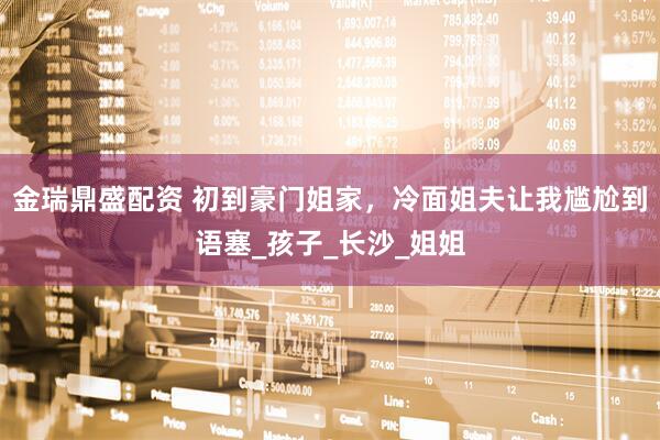 金瑞鼎盛配资 初到豪门姐家，冷面姐夫让我尴尬到语塞_孩子_长沙_姐姐
