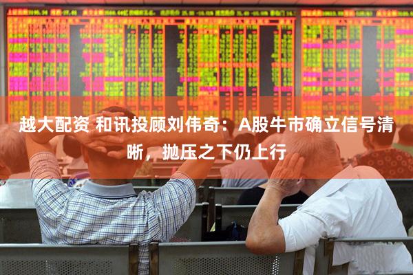 越大配资 和讯投顾刘伟奇：A股牛市确立信号清晰，抛压之下仍上行