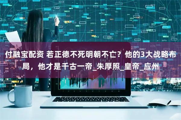 付融宝配资 若正德不死明朝不亡？他的3大战略布局，他才是千古一帝_朱厚照_皇帝_应州