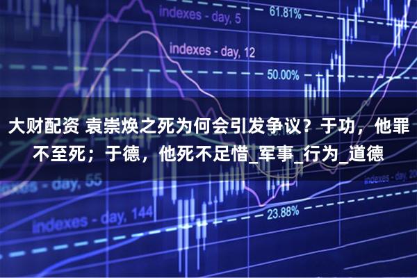 大财配资 袁崇焕之死为何会引发争议？于功，他罪不至死；于德，他死不足惜_军事_行为_道德