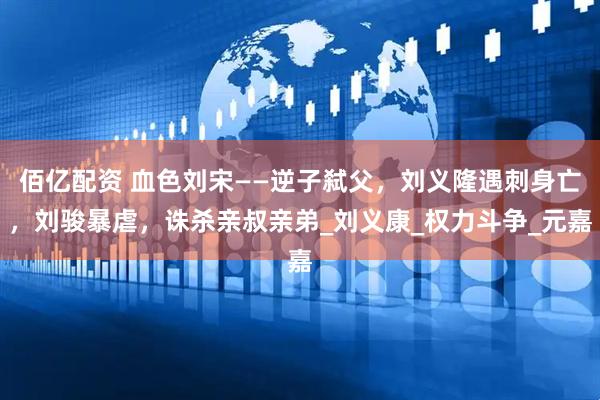 佰亿配资 血色刘宋——逆子弑父，刘义隆遇刺身亡，刘骏暴虐，诛杀亲叔亲弟_刘义康_权力斗争_元嘉
