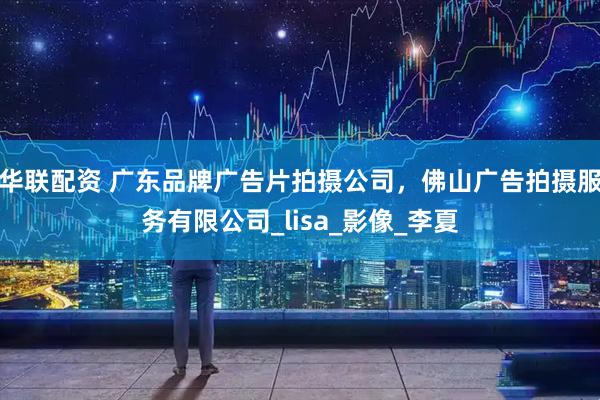 华联配资 广东品牌广告片拍摄公司，佛山广告拍摄服务有限公司_lisa_影像_李夏