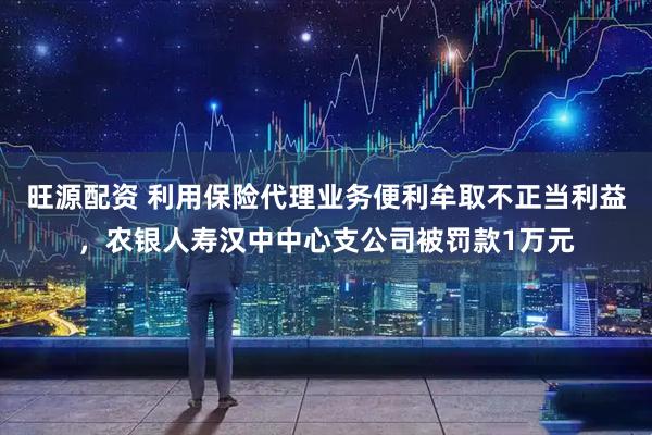 旺源配资 利用保险代理业务便利牟取不正当利益，农银人寿汉中中心支公司被罚款1万元