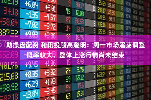助操盘配资 和讯投顾高璐明：周一市场震荡调整概率较大，整体上涨行情尚未结束