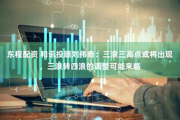 东程配资 和讯投顾刘伟奇：三浪三高点或将出现，三浪转四浪的调整可能来临