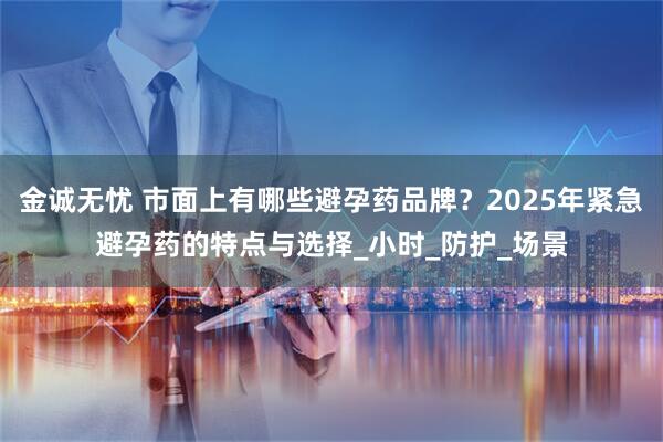 金诚无忧 市面上有哪些避孕药品牌？2025年紧急避孕药的特点与选择_小时_防护_场景