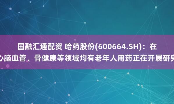 国融汇通配资 哈药股份(600664.SH)：在心脑血管、骨健康等领域均有老年人用药正在开展研究