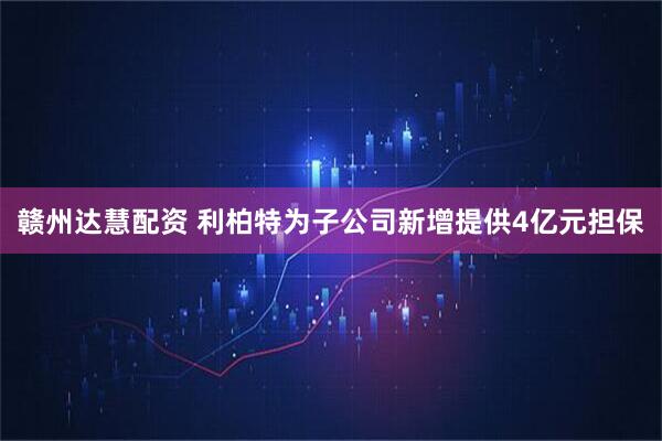 赣州达慧配资 利柏特为子公司新增提供4亿元担保