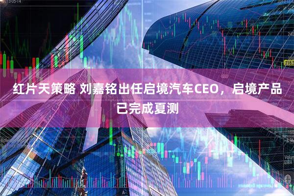 红片天策略 刘嘉铭出任启境汽车CEO，启境产品已完成夏测