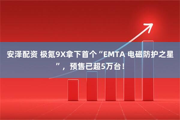 安泽配资 极氪9X拿下首个“EMTA 电磁防护之星”，预售已超5万台！