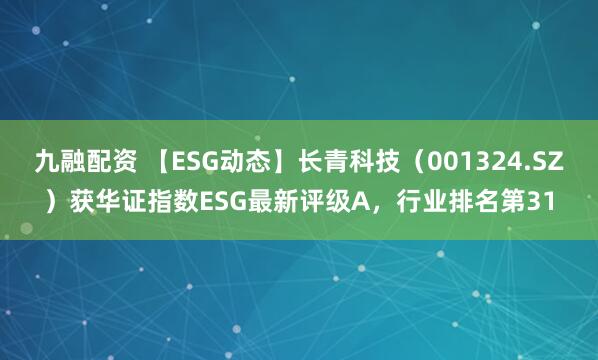 九融配资 【ESG动态】长青科技（001324.SZ）获华证指数ESG最新评级A，行业排名第31