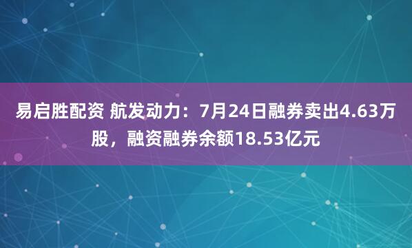 易启胜配资 航发动力:7月24日融券卖出4.63万股,融资融券余额18.53亿元